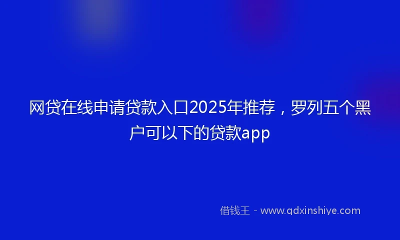 网贷在线申请贷款入口2025年推荐，罗列五个黑户可以下的贷款app