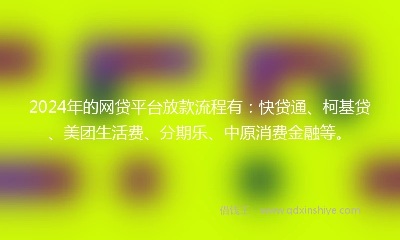 2024年的网贷平台放款流程有：快贷通、柯基贷、美团生活费、分期乐、中原消费金融等。