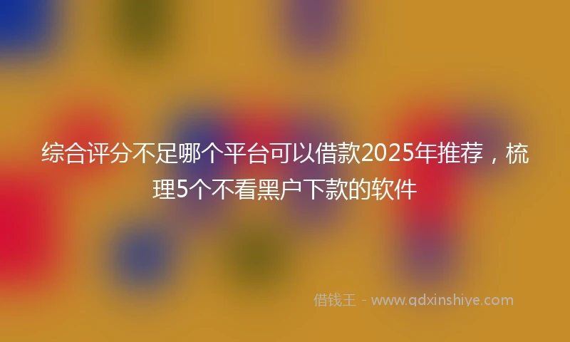 综合评分不足哪个平台可以借款2025年推荐，梳理5个不看黑户下款的软件