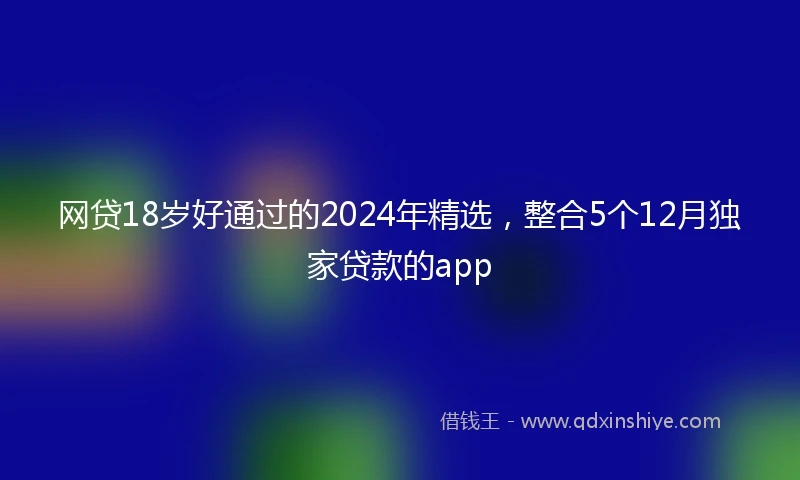 网贷18岁好通过的2024年精选，整合5个12月独家贷款的app