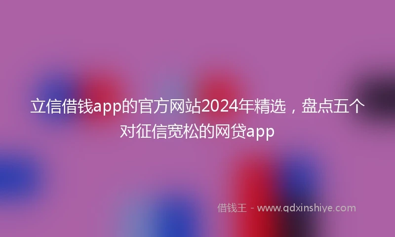 立信借钱app的官方网站2024年精选，盘点五个对征信宽松的网贷app