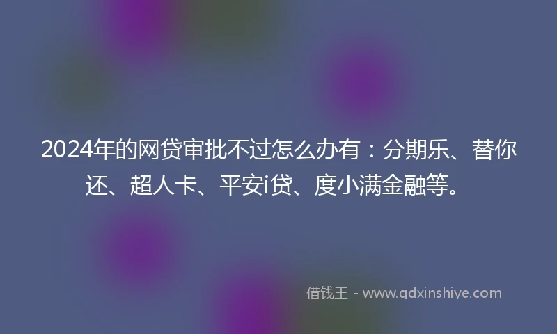 2024年的网贷审批不过怎么办有：分期乐、替你还、超人卡、平安i贷、度小满金融等。