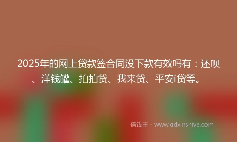2025年的网上贷款签合同没下款有效吗有：还呗、洋钱罐、拍拍贷、我来贷、平安i贷等。