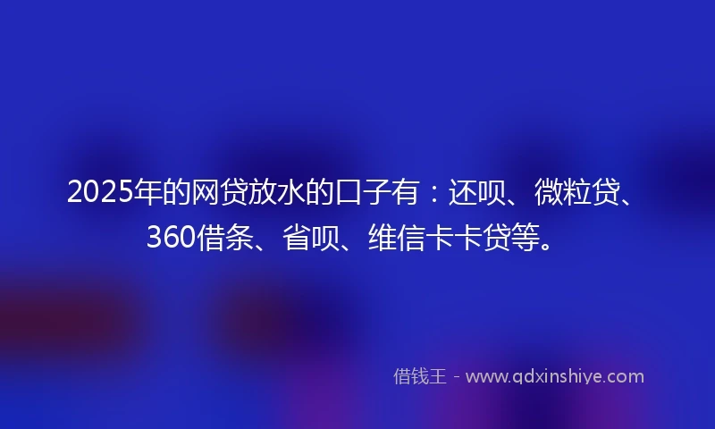 2025年的网贷放水的口子有：还呗、微粒贷、360借条、省呗、维信卡卡贷等。