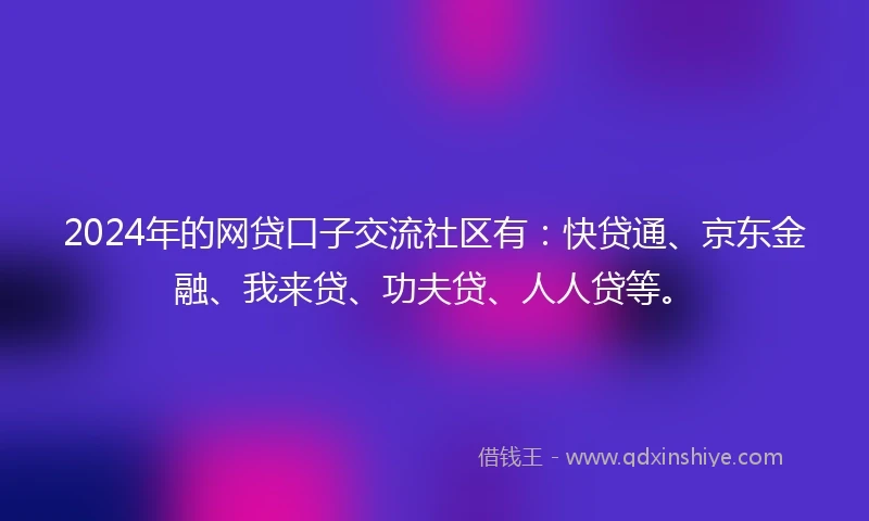 2024年的网贷口子交流社区有：快贷通、京东金融、我来贷、功夫贷、人人贷等。