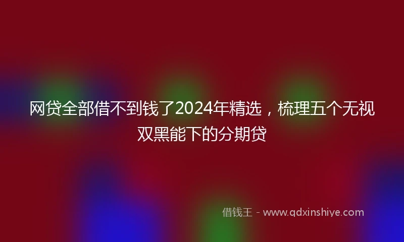 网贷全部借不到钱了2024年精选，梳理五个无视双黑能下的分期贷