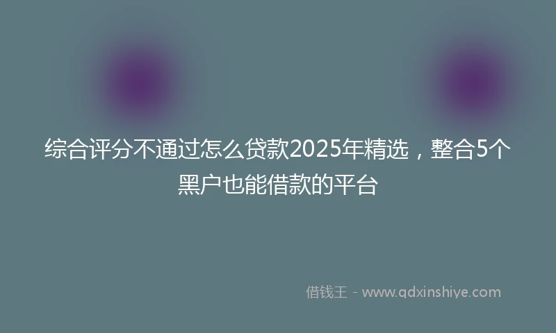 综合评分不通过怎么贷款2025年精选，整合5个黑户也能借款的平台