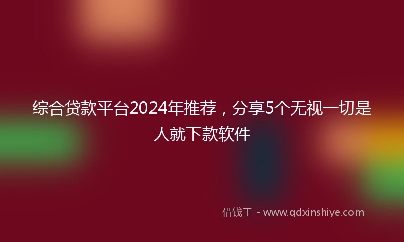 综合贷款平台2024年推荐，分享5个无视一切是人就下款软件