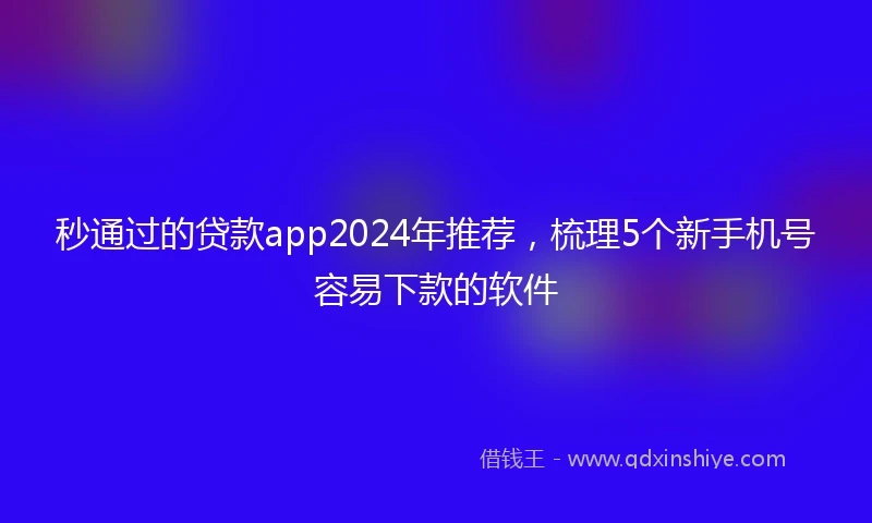 秒通过的贷款app2024年推荐，梳理5个新手机号容易下款的软件