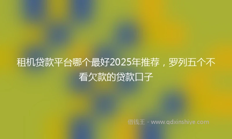 租机贷款平台哪个最好2025年推荐，罗列五个不看欠款的贷款口子