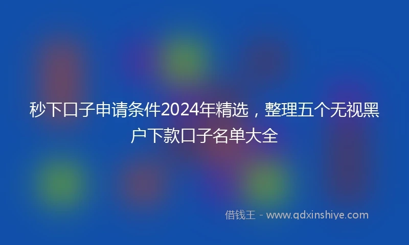 秒下口子申请条件2024年精选，整理五个无视黑户下款口子名单大全