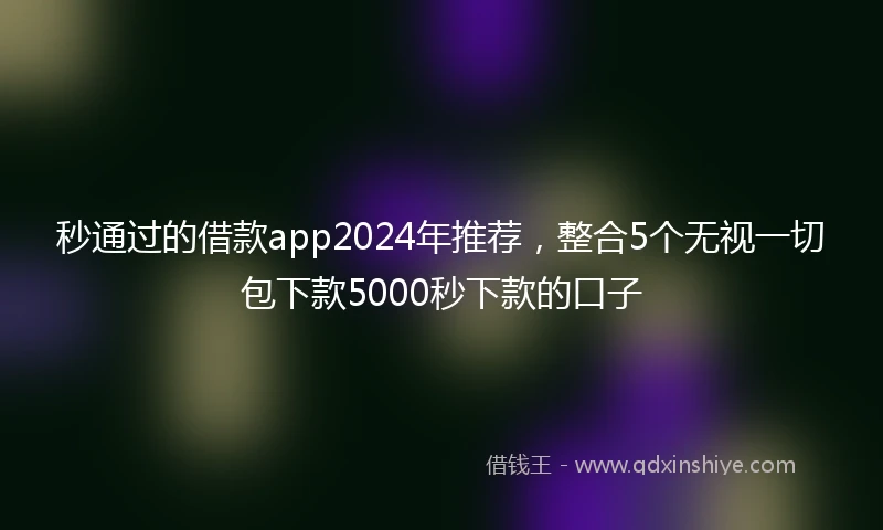 秒通过的借款app2024年推荐，整合5个无视一切包下款5000秒下款的口子