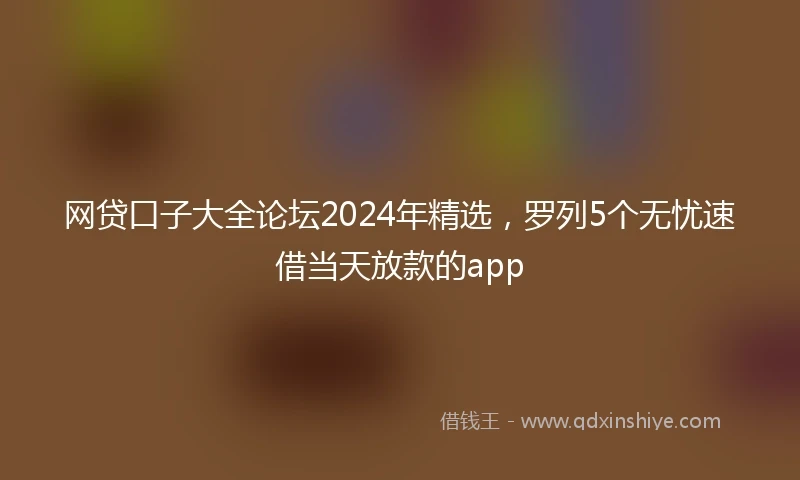 网贷口子大全论坛2024年精选，罗列5个无忧速借当天放款的app