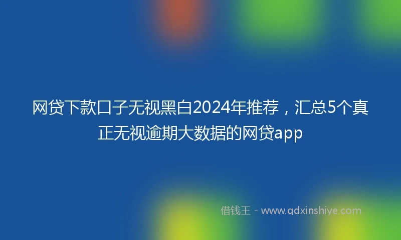 网贷下款口子无视黑白2024年推荐，汇总5个真正无视逾期大数据的网贷app