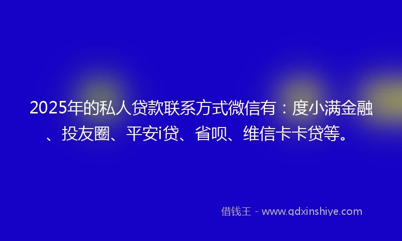 2025年的私人贷款联系方式微信有：度小满金融、投友圈、平安i贷、省呗、维信卡卡贷等。