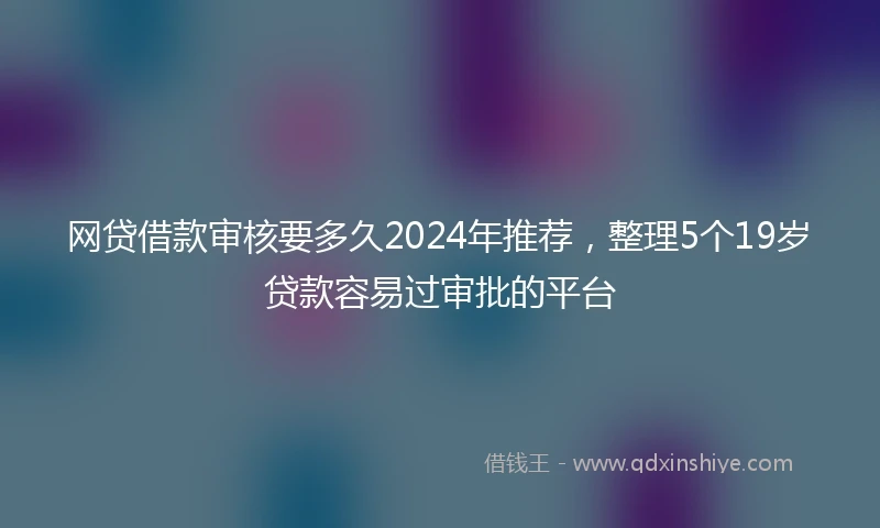 网贷借款审核要多久2024年推荐，整理5个19岁贷款容易过审批的平台