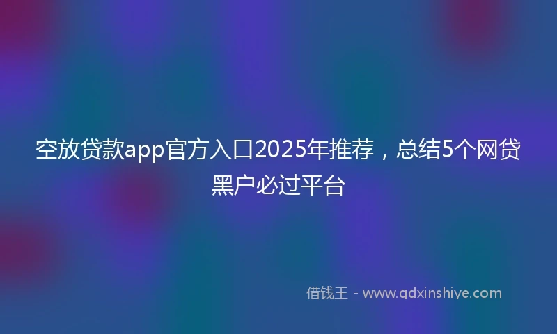 空放贷款app官方入口2025年推荐，总结5个网贷黑户必过平台