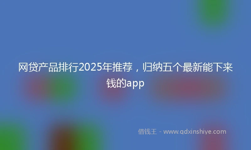 网贷产品排行2025年推荐，归纳五个最新能下来钱的app