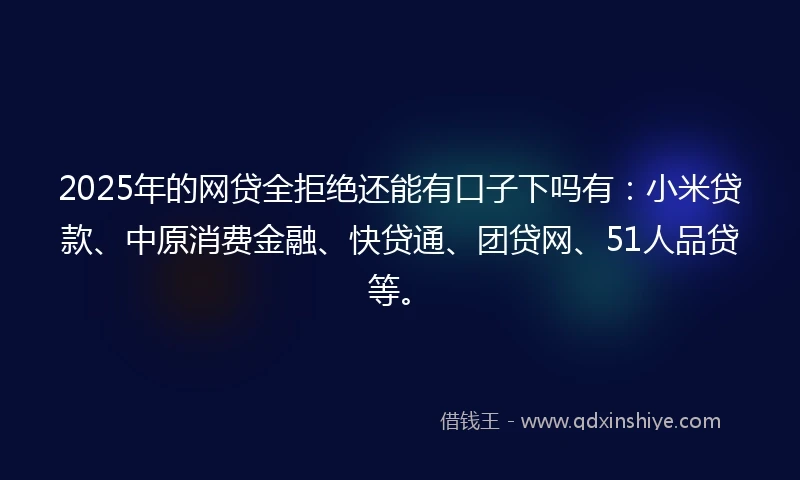 2025年的网贷全拒绝还能有口子下吗有：小米贷款、中原消费金融、快贷通、团贷网、51人品贷等。