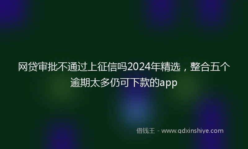 网贷审批不通过上征信吗2024年精选，整合五个逾期太多仍可下款的app