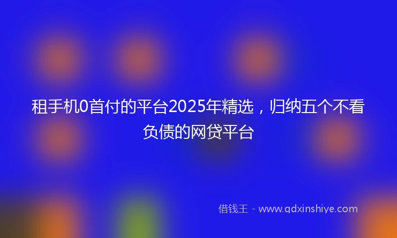 租手机0首付的平台2025年精选，归纳五个不看负债的网贷平台