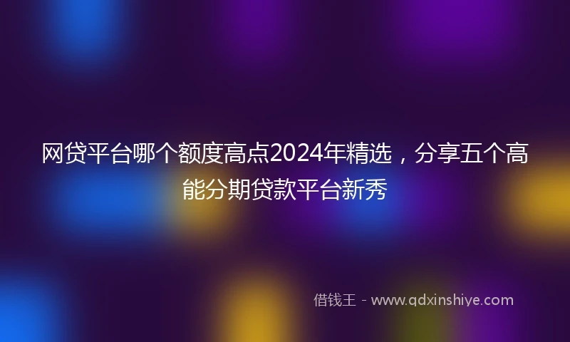 网贷平台哪个额度高点2024年精选，分享五个高能分期贷款平台新秀