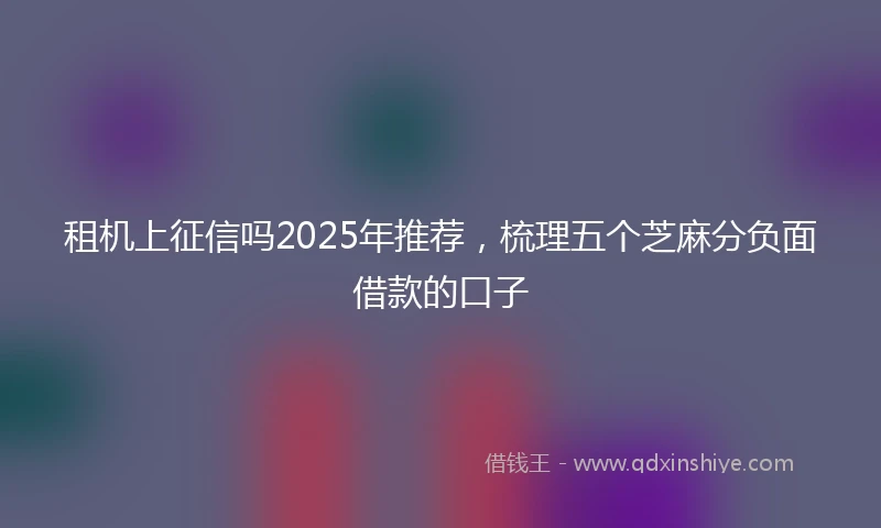 租机上征信吗2025年推荐，梳理五个芝麻分负面借款的口子