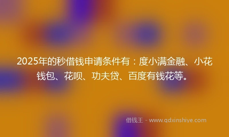 2025年的秒借钱申请条件有：度小满金融、小花钱包、花呗、功夫贷、百度有钱花等。