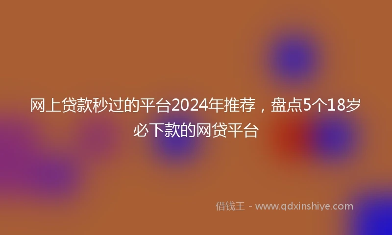 网上贷款秒过的平台2024年推荐，盘点5个18岁必下款的网贷平台