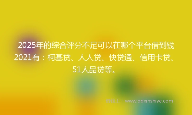 2025年的综合评分不足可以在哪个平台借到钱2021有：柯基贷、人人贷、快贷通、信用卡贷、51人品贷等。