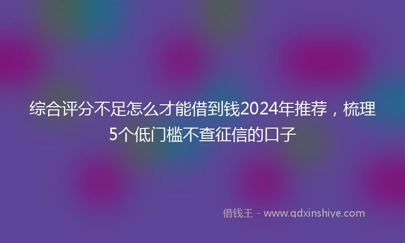 综合评分不足怎么才能借到钱2024年推荐，梳理5个低门槛不查征信的口子
