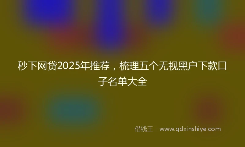 秒下网贷2025年推荐，梳理五个无视黑户下款口子名单大全