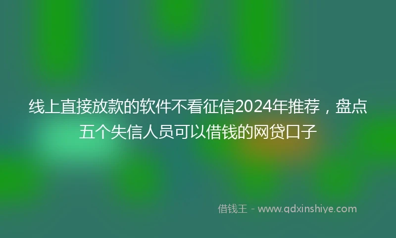 线上直接放款的软件不看征信2024年推荐，盘点五个失信人员可以借钱的网贷口子