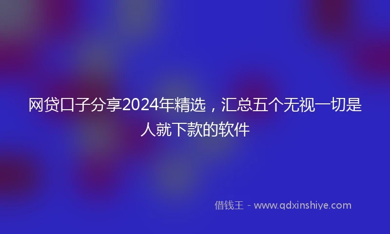 网贷口子分享2024年精选，汇总五个无视一切是人就下款的软件