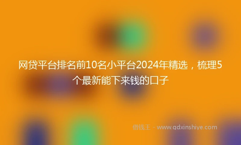 网贷平台排名前10名小平台2024年精选，梳理5个最新能下来钱的口子