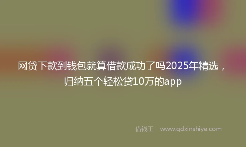 网贷下款到钱包就算借款成功了吗2025年精选，归纳五个轻松贷10万的app