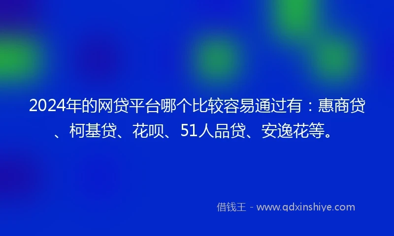 2024年的网贷平台哪个比较容易通过有：惠商贷、柯基贷、花呗、51人品贷、安逸花等。