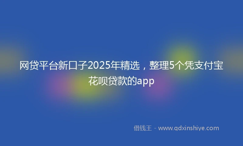 网贷平台新口子2025年精选，整理5个凭支付宝花呗贷款的app