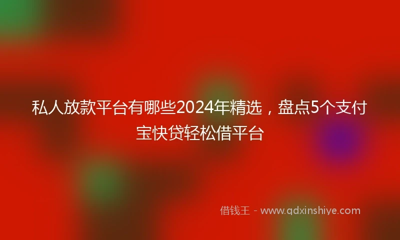 私人放款平台有哪些2024年精选，盘点5个支付宝快贷轻松借平台