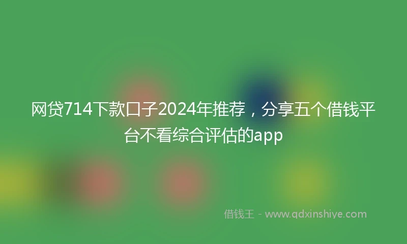 网贷714下款口子2024年推荐，分享五个借钱平台不看综合评估的app