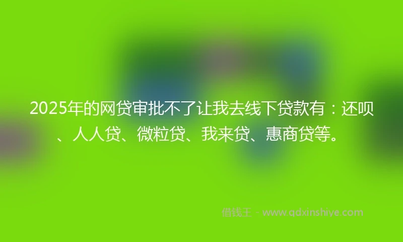 2025年的网贷审批不了让我去线下贷款有：还呗、人人贷、微粒贷、我来贷、惠商贷等。