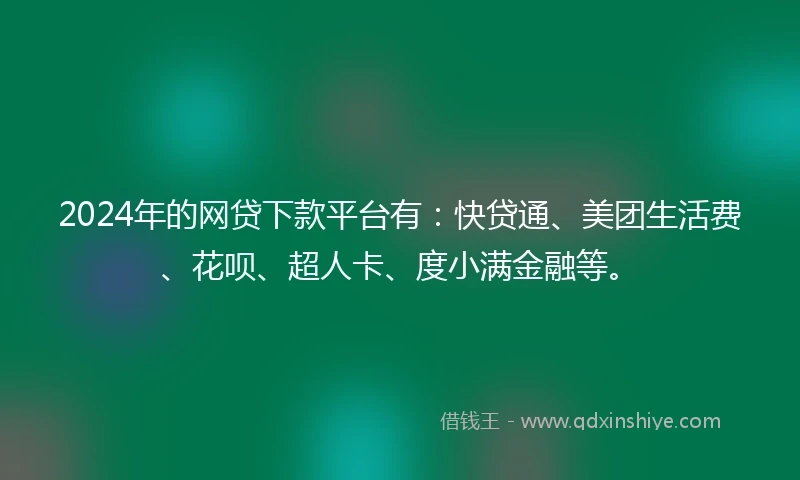 2024年的网贷下款平台有：快贷通、美团生活费、花呗、超人卡、度小满金融等。