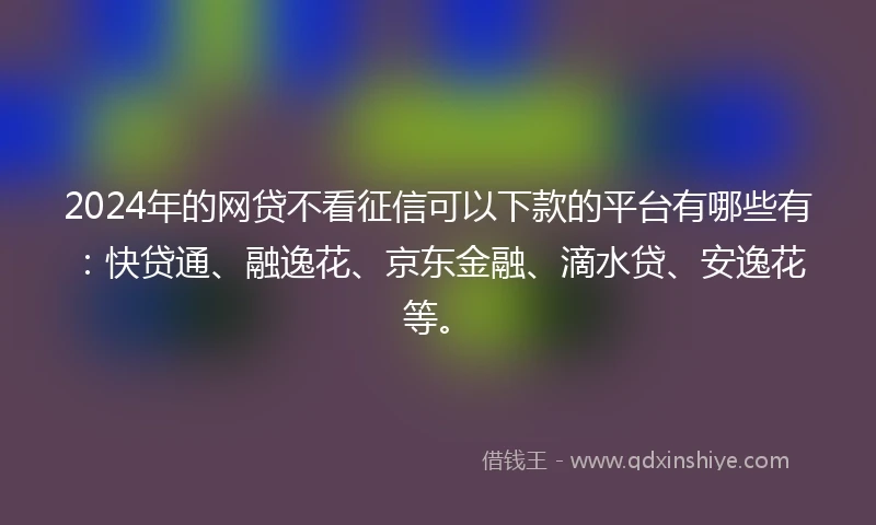 2024年的网贷不看征信可以下款的平台有哪些有：快贷通、融逸花、京东金融、滴水贷、安逸花等。