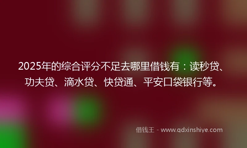 2025年的综合评分不足去哪里借钱有：读秒贷、功夫贷、滴水贷、快贷通、平安口袋银行等。