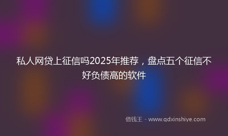 私人网贷上征信吗2025年推荐，盘点五个征信不好负债高的软件