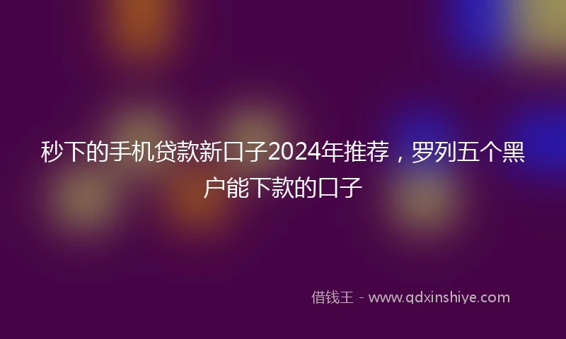 秒下的手机贷款新口子2024年推荐，罗列五个黑户能下款的口子