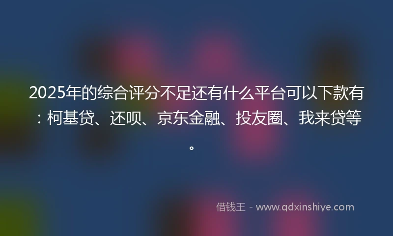 2025年的综合评分不足还有什么平台可以下款有：柯基贷、还呗、京东金融、投友圈、我来贷等。