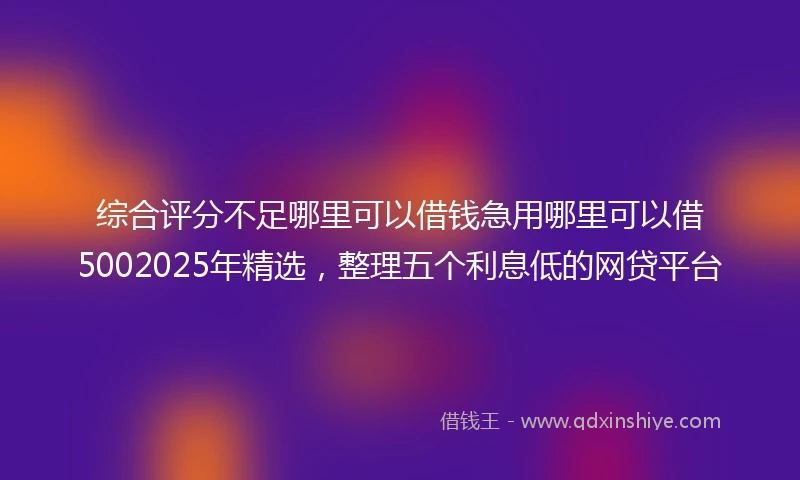 综合评分不足哪里可以借钱急用哪里可以借5002025年精选，整理五个利息低的网贷平台