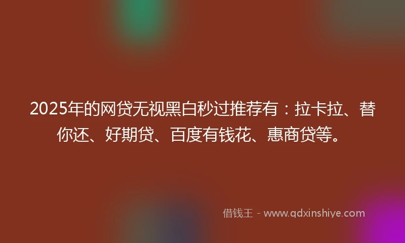 2025年的网贷无视黑白秒过推荐有：拉卡拉、替你还、好期贷、百度有钱花、惠商贷等。