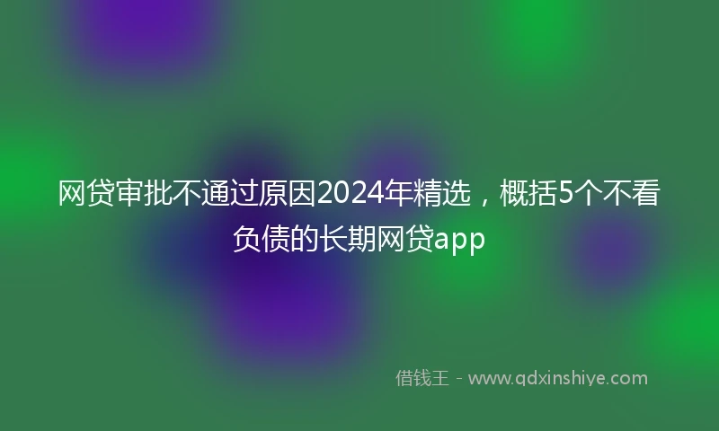 网贷审批不通过原因2024年精选，概括5个不看负债的长期网贷app